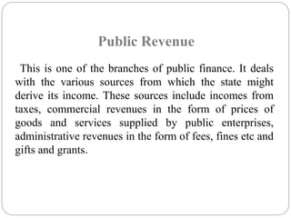 Public Revenue 
This is one of the branches of public finance. It deals 
with the various sources from which the state might 
derive its income. These sources include incomes from 
taxes, commercial revenues in the form of prices of 
goods and services supplied by public enterprises, 
administrative revenues in the form of fees, fines etc and 
gifts and grants. 
 