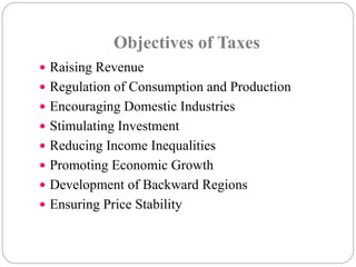 Objectives of Taxes 
 Raising Revenue 
 Regulation of Consumption and Production 
 Encouraging Domestic Industries 
 Stimulating Investment 
 Reducing Income Inequalities 
 Promoting Economic Growth 
 Development of Backward Regions 
 Ensuring Price Stability 
 