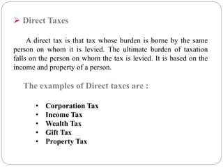  Direct Taxes 
A direct tax is that tax whose burden is borne by the same 
person on whom it is levied. The ultimate burden of taxation 
falls on the person on whom the tax is levied. It is based on the 
income and property of a person. 
The examples of Direct taxes are : 
• Corporation Tax 
• Income Tax 
• Wealth Tax 
• Gift Tax 
• Property Tax 
 