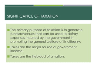 SIGNIFICANCE OF TAXATION
 The primary purpose of taxation is to generate
funds/revenues that can be used to defray
expenses incurred by the government in
promoting the general welfare of its citizenry.
 Taxes are the major source of government
income.
 Taxes are the lifeblood of a nation.
 