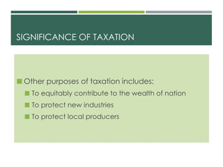 SIGNIFICANCE OF TAXATION
 Other purposes of taxation includes:
 To equitably contribute to the wealth of nation
 To protect new industries
 To protect local producers
 