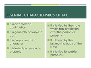 ESSENTIAL CHARACTERISTICS OF TAX
 It is an enforced
contribution
 It is generally payable in
cash
 It is proportionate in
character
 It is levied on person or
property
 It is levied by the state
which has jurisdiction
over the person or
property
 It is levied by the
lawmaking body of the
state
 It is levied for public
purposes
 