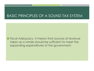 BASIC PRINCIPLES OF A SOUND TAX SYSTEM
 Fiscal Adequacy. It means that sources of revenue
taken as a whole should be sufficient to meet the
expanding expenditures of the government.
 