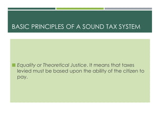 BASIC PRINCIPLES OF A SOUND TAX SYSTEM
 Equality or Theoretical Justice. It means that taxes
levied must be based upon the ability of the citizen to
pay.
 