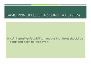 BASIC PRINCIPLES OF A SOUND TAX SYSTEM
 Administrative Feasibility. It means that taxes should be
clear and plain to tax payers.
 