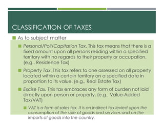 CLASSIFICATION OF TAXES
 As to subject matter
 Personal/Poll/Capitation Tax. This tax means that there is a
fixed amount upon all persons residing within a specified
territory with no regards to their property or occupation.
(e.g., Residence Tax)
 Property Tax. This tax refers to one assessed on all property
located within a certain territory on a specified date in
proportion to its value. (e.g., Real Estate Tax)
 Excise Tax. This tax embraces any form of burden not laid
directly upon person or property. (e.g., Value-Added
Tax/VAT)
 VAT is a form of sales tax. It is an indirect tax levied upon the
consumption of the sale of goods and services and on the
imports of goods into the country.
 