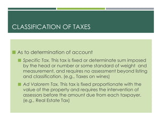 CLASSIFICATION OF TAXES
 As to determination of account
 Specific Tax. This tax is fixed or determinate sum imposed
by the head or number or some standard of weight and
measurement, and requires no assessment beyond listing
and classification. (e.g., Taxes on wines)
 Ad Valorem Tax. This tax is fixed proportionate with the
value of the property and requires the intervention of
assessors before the amount due from each taxpayer.
(e.g., Real Estate Tax)
 