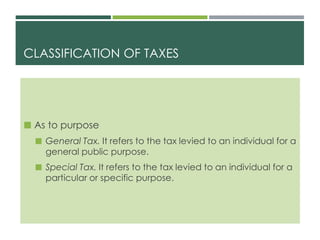 CLASSIFICATION OF TAXES
 As to purpose
 General Tax. It refers to the tax levied to an individual for a
general public purpose.
 Special Tax. It refers to the tax levied to an individual for a
particular or specific purpose.
 