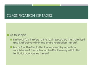CLASSIFICATION OF TAXES
 As to scope
 National Tax. It refers to the tax imposed by the state itself
and is effective within the entire jurisdiction thereof.
 Local Tax. It refers to the tax imposed by a political
subdivision of the state and is effective only within the
territorial boundaries thereof.
 