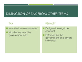 DISTINCTION OF TAX FROM OTHER TERMS
TAX
 Intended to raise revenue
 May be imposed by
government only
PENALTY
 Designed to regulate
conduct
 Enforced by the
government or a private
individual
 