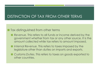 DISTINCTION OF TAX FROM OTHER TERMS
 Tax distinguished from other terms
 Revenue. This refers to all funds or income derived by the
government whether from tax or any other source. It is the
amount collected while tax refers to amount imposed.
 Internal Revenue. This refers to taxes imposed by the
legislature other than duties on imports and exports.
 Customs Duties. This refers to taxes on goods exported to
other countries.
 