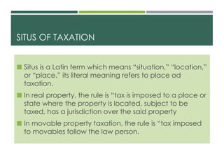 SITUS OF TAXATION
 Situs is a Latin term which means “situation,” “location,”
or “place.” its literal meaning refers to place od
taxation.
 In real property, the rule is “tax is imposed to a place or
state where the property is located, subject to be
taxed, has a jurisdiction over the said property
 In movable property taxation, the rule is “tax imposed
to movables follow the law person.
 