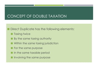 CONCEPT OF DOUBLE TAXATION
 Direct Duplicate has the following elements:
 Taxing twice
 By the same taxing authority
 Within the same taxing jurisdiction
 For the same purpose
 In the same taxable period
 Involving the same purpose
 