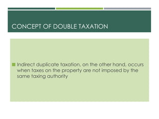 CONCEPT OF DOUBLE TAXATION
 Indirect duplicate taxation, on the other hand, occurs
when taxes on the property are not imposed by the
same taxing authority
 