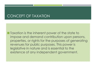 CONCEPT OF TAXATION
 Taxation is the inherent power of the state to
impose and demand contribution upon persons,
properties, or rights for the purposes of generating
revenues for public purposes. This power is
legislative in nature and is essential to the
existence of any independent government.
 