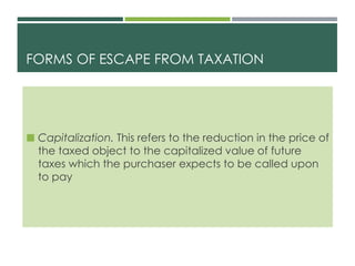 FORMS OF ESCAPE FROM TAXATION
 Capitalization. This refers to the reduction in the price of
the taxed object to the capitalized value of future
taxes which the purchaser expects to be called upon
to pay
 