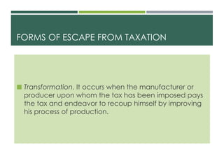 FORMS OF ESCAPE FROM TAXATION
 Transformation. It occurs when the manufacturer or
producer upon whom the tax has been imposed pays
the tax and endeavor to recoup himself by improving
his process of production.
 