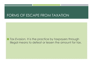 FORMS OF ESCAPE FROM TAXATION
 Tax Evasion. It is the practice by taxpayers through
illegal means to defeat or lessen the amount for tax.
 