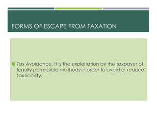 FORMS OF ESCAPE FROM TAXATION
 Tax Avoidance. It is the exploitation by the taxpayer of
legally permissible methods in order to avoid or reduce
tax liability.
 
