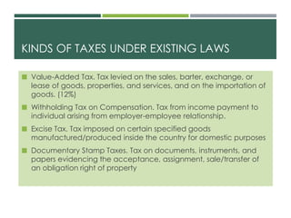 KINDS OF TAXES UNDER EXISTING LAWS
 Value-Added Tax. Tax levied on the sales, barter, exchange, or
lease of goods, properties, and services, and on the importation of
goods. (12%)
 Withholding Tax on Compensation. Tax from income payment to
individual arising from employer-employee relationship.
 Excise Tax. Tax imposed on certain specified goods
manufactured/produced inside the country for domestic purposes
 Documentary Stamp Taxes. Tax on documents, instruments, and
papers evidencing the acceptance, assignment, sale/transfer of
an obligation right of property
 