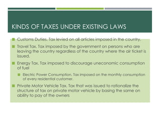 KINDS OF TAXES UNDER EXISTING LAWS
 Customs Duties. Tax levied on all articles imposed in the country.
 Travel Tax. Tax imposed by the government on persons who are
leaving the country regardless of the country where the air ticket is
issued.
 Energy Tax. Tax imposed to discourage uneconomic consumption
of fuel
 Electric Power Consumption. Tax imposed on the monthly consumption
of every residential customer.
 Private Motor Vehicle Tax. Tax that was issued to rationalize the
structure of tax on private motor vehicle by basing the same on
ability to pay of the owners
 