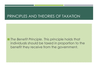 PRINCIPLES AND THEORIES OF TAXATION
 The Benefit Principle. This principle holds that
individuals should be taxed in proportion to the
benefit they receive from the government.
 