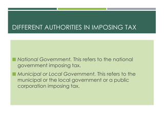 DIFFERENT AUTHORITIES IN IMPOSING TAX
 National Government. This refers to the national
government imposing tax.
 Municipal or Local Government. This refers to the
municipal or the local government or a public
corporation imposing tax.
 
