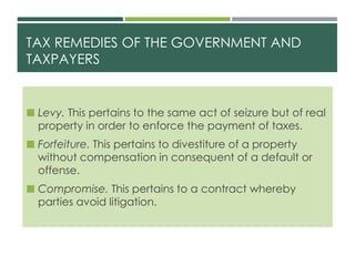TAX REMEDIES OF THE GOVERNMENT AND
TAXPAYERS
 Levy. This pertains to the same act of seizure but of real
property in order to enforce the payment of taxes.
 Forfeiture. This pertains to divestiture of a property
without compensation in consequent of a default or
offense.
 Compromise. This pertains to a contract whereby
parties avoid litigation.
 