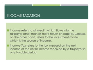 INCOME TAXATION
 Income refers to all wealth which flows into the
taxpayer other than as mere return on capital. Capital,
on the other hand, refers to the investment made
which is the source of income.
 Income Tax refers to the tax imposed on the net
income or the entire income received by a taxpayer in
one taxable period.
 