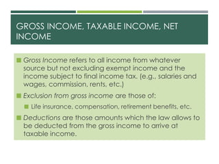 GROSS INCOME, TAXABLE INCOME, NET
INCOME
 Gross Income refers to all income from whatever
source but not excluding exempt income and the
income subject to final income tax. (e.g., salaries and
wages, commission, rents, etc.)
 Exclusion from gross income are those of:
 Life insurance, compensation, retirement benefits, etc.
 Deductions are those amounts which the law allows to
be deducted from the gross income to arrive at
taxable income.
 
