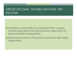 GROSS INCOME, TAXABLE INCOME, NET
INCOME
 Taxable Income refers to a pertinent item of gross
income specified in the tax code less deduction of
personal and/or exemptions.
 Net Income refers to the gross income less allowable
deductions.
 