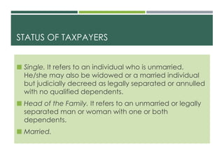 STATUS OF TAXPAYERS
 Single. It refers to an individual who is unmarried.
He/she may also be widowed or a married individual
but judicially decreed as legally separated or annulled
with no qualified dependents.
 Head of the Family. It refers to an unmarried or legally
separated man or woman with one or both
dependents.
 Married.
 