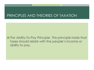 PRINCIPLES AND THEORIES OF TAXATION
 The Ability-To-Pay Principle. This principle holds that
taxes should relate with the people’s income or
ability to pay.
 