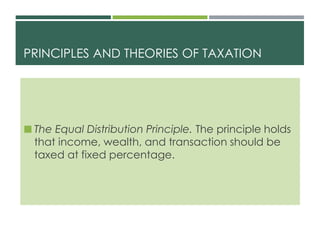 PRINCIPLES AND THEORIES OF TAXATION
 The Equal Distribution Principle. The principle holds
that income, wealth, and transaction should be
taxed at fixed percentage.
 
