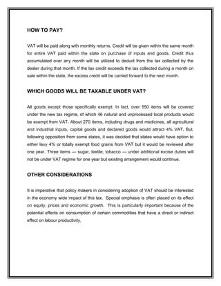 HOW TO PAY?
VAT will be paid along with monthly returns. Credit will be given within the same month
for entire VAT paid within the state on purchase of inputs and goods. Credit thus
accumulated over any month will be utilized to deduct from the tax collected by the
dealer during that month. If the tax credit exceeds the tax collected during a month on
sale within the state, the excess credit will be carried forward to the next month.
WHICH GOODS WILL BE TAXABLE UNDER VAT?
All goods except those specifically exempt. In fact, over 550 items will be covered
under the new tax regime, of which 46 natural and unprocessed local products would
be exempt from VAT. About 270 items, including drugs and medicines, all agricultural
and industrial inputs, capital goods and declared goods would attract 4% VAT. But,
following opposition from some states, it was decided that states would have option to
either levy 4% or totally exempt food grains from VAT but it would be reviewed after
one year. Three items — sugar, textile, tobacco — under additional excise duties will
not be under VAT regime for one year but existing arrangement would continue.
OTHER CONSIDERATIONS
It is imperative that policy makers in considering adoption of VAT should be interested
in the economy wide impact of this tax. Special emphasis is often placed on its effect
on equity, prices and economic growth. This is particularly important because of the
potential effects on consumption of certain commodities that have a direct or indirect
effect on labour productivity.
 