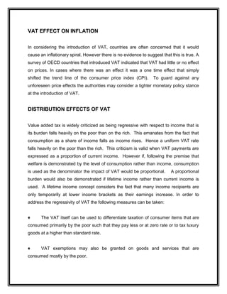 VAT EFFECT ON INFLATION
In considering the introduction of VAT, countries are often concerned that it would
cause an inflationary spiral. However there is no evidence to suggest that this is true. A
survey of OECD countries that introduced VAT indicated that VAT had little or no effect
on prices. In cases where there was an effect it was a one time effect that simply
shifted the trend line of the consumer price index (CPI). To guard against any
unforeseen price effects the authorities may consider a tighter monetary policy stance
at the introduction of VAT.
DISTRIBUTION EFFECTS OF VAT
Value added tax is widely criticized as being regressive with respect to income that is
its burden falls heavily on the poor than on the rich. This emanates from the fact that
consumption as a share of income falls as income rises. Hence a uniform VAT rate
falls heavily on the poor than the rich. This criticism is valid when VAT payments are
expressed as a proportion of current income. However if, following the premise that
welfare is demonstrated by the level of consumption rather than income, consumption
is used as the denominator the impact of VAT would be proportional. A proportional
burden would also be demonstrated if lifetime income rather than current income is
used. A lifetime income concept considers the fact that many income recipients are
only temporarily at lower income brackets as their earnings increase. In order to
address the regressivity of VAT the following measures can be taken:
♦ The VAT itself can be used to differentiate taxation of consumer items that are
consumed primarily by the poor such that they pay less or at zero rate or to tax luxury
goods at a higher than standard rate.
♦ VAT exemptions may also be granted on goods and services that are
consumed mostly by the poor.
 