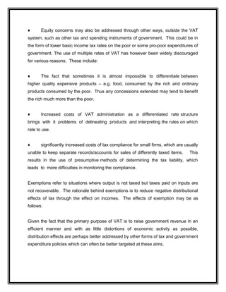 ♦ Equity concerns may also be addressed through other ways, outside the VAT
system, such as other tax and spending instruments of government. This could be in
the form of lower basic income tax rates on the poor or some pro-poor expenditures of
government. The use of multiple rates of VAT has however been widely discouraged
for various reasons. These include:
♦ The fact that sometimes it is almost impossible to differentiate between
higher quality expensive products – e.g. food, consumed by the rich and ordinary
products consumed by the poor. Thus any concessions extended may tend to benefit
the rich much more than the poor.
♦ Increased costs of VAT administration as a differentiated rate structure
brings with it problems of delineating products and interpreting the rules on which
rate to use.
♦ significantly increased costs of tax compliance for small firms, which are usually
unable to keep separate records/accounts for sales of differently taxed items. This
results in the use of presumptive methods of determining the tax liability, which
leads to more difficulties in monitoring the compliance.
Exemptions refer to situations where output is not taxed but taxes paid on inputs are
not recoverable. The rationale behind exemptions is to reduce negative distributional
effects of tax through the effect on incomes. The effects of exemption may be as
follows:
Given the fact that the primary purpose of VAT is to raise government revenue in an
efficient manner and with as little distortions of economic activity as possible,
distribution effects are perhaps better addressed by other forms of tax and government
expenditure policies which can often be better targeted at these aims.
 