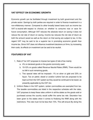 VAT EFFECT ON ECONOMIC GROWTH
Economic growth can be facilitated through investment by both government and the
private sector. Savings by both parties are required in order to finance investment in a
non-inflationary manner. Compared to other broadly based taxes such as income tax
VAT is neutral with respect to choices on whether to consume now or save for
future consumption. Although VAT reduces the absolute return on saving it does not
reduce the net rate of return on saving. Income tax reduces the net rate of return as
both the amount saved as well as the return on that saving are subject to tax. In this
regard VAT may be said to be a superior tax in promoting economic growth than
income tax. Since VAT does not influence investment decisions on firms, by increasing
their costs, its effects on investment can be said to be neutral.
FEATURES OF VAT
1. Rate of Tax VAT proposes to impose two types of rate of tax mainly:
a. 4% on declared goods or the goods commonly used.
b. 10-12% on goods called Revenue Neutral Rates (RNR). There would be
no fall in such remaining goods.
c. Two special rates will be imposed-- 1% on silver or gold and 20% on
liquor. Tax on petrol, diesel or aviation turbine fuel are proposed to be
kept out from the VAT system as they would be continued to be taxed, as
presently applicable by the CST Act.
2. Uniform Rates in the VAT system, certain commodities are exempted from tax.
The taxable commodities are listed in the respective schedule with the rates.
VAT proposes to keep these rates uniform in all the states so the goods sold or
purchased across the country would suffer the same tax rate. Discretion has
been given to the states when it comes to finalizing the RNR along with the
restrictions. This rate must not be less than 10%. This will ensure By doing this
 