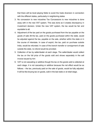 that there will be level playing fields to avoid the trade diversion in connection
with the different states, particularly in neighboring states
3. No concession to new industries Tax Concessions to new industries is done
away with in the new VAT system. This was done as it creates discrepancy in
investment decision. Under the new VAT system, the tax would be fair and
equitable to all.
4. Adjustment of the tax paid on the goods purchased from the tax payable on the
goods of sale All the tax, paid on the goods purchased within the state, would
be adjusted against the tax, payable on the sale, whether within the state or in
the course of interstate. In case of export, the tax, paid on purchase outside
India, would be refunded. In case of the branch transfer or consignment of sale
outside the state, no refund would be provided.
5. Collection of tax by seller/dealer at each stage. The seller/dealer would collect
the tax on the full price of the goods sold and shows separately in the sell
invoice issued by him
6. VAT is not cascading or additive though the tax on the goods sold is collected at
each stage, it is not cascading or additive because the net effect would be as
follows: - the tax, previously paid on the sale of goods, would be fully adjusted.
It will be like levying tax on goods, sold in the last state or at retail stage.
 