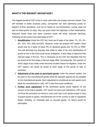 WHAT’S THE BIGGEST ADVANTAGE?
The biggest benefit of VAT is that it could unite India into a large common market. This
will translate to better business policy. Companies can start optimizing purely on
logistics of their operations, and not on based on tax-minimization. Lorries need not
wait at check-points for days; they can zoom down the highways to their destinations.
Reduced transit times and lower inventory levels will boost corporate earnings.
Following are the some more advantage of VAT: -
1. Simplification Under the CST Act, there are 8 types of tax rates- 1%, 2%, 4%,
8%, 10%, 12%, 20% and 25%. However, under the present VAT system, there
would only be 2 types of taxes 4% on declared goods and 10-12% on RNR.
This will eliminate any disputes that relate to rates of tax and classification of
goods as this is the most usual cause of litigation. It also helps to determine the
relevant stage of the tax. This is necessary as the CST Act stipulates that the
tax levies at the first stage or the last stage differ. Consequently, the question of
which stage of tax it falls under becomes another reason for litigation. Under the
VAT system, tax would be levied at each stage of the goods of sale or
purchase.
2. Adjustment of tax paid on purchased goods Under the present system, the
tax paid on the manufactured goods would be adjusted against the tax payable
on the manufactured goods. Such adjustment is conditional as such goods must
either be manufactured or sold. VAT is free from such conditions.
3. Further such adjustment of the purchased goods would depend on the
amount of tax that is payable. VAT would not have such restrictions. CST would
not have the provisions on refund or carry over upon such goods except in case
of export goods or goods, manufactured out of the country or sale to registered
dealer. Similarly, on interstate sale on tax-paid goods, no refund would be
admissible.
 