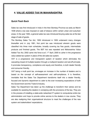 4. VALUE ADDED TAX IN MAHARASHTRA
Quick Flash Back
Sales tax was first introduced in India in the then Bombay Province as early as March
1938 where a tax was imposed on sale of tobacco within certain urban and suburban
areas. In the year 1946, a general sales tax was introduced levying sales tax at the last
stage of sale of goods.
The Bombay Sales Tax Act, 1959 introduced in 1959 underwent many changes
thereafter and in July 1981, first point tax was introduced wherein goods were
classified into three main schedules, broadly covering tax free goods, intermediate
products and finished goods. The BST Act was repealed and Maharashtra Value
Added Tax Act, 2002 came into force w.e.f. 1st
April, 2005 to usher in the progressive
value added tax system in place of the old sales tax system.
VAT is a progressive and transparent system of taxation which eliminates the
cascading impact of multiple taxation through a multipoint taxation and set-off principle.
It promotes transparency, compliance and equity and therefore, is both dealer friendly
and consumer friendly.
VAT being a multi point tax, envisages an increase in the number of dealers and is
based on the concept of self-assessment and self-compliance. It is therefore,
inevitable that the Sales Tax Department transforms itself into a dealer friendly,
focused and dynamic department to cater to the ever increasing expectations of both
the Government and the Trade & Industry.
Sales Tax Department has taken up the challenge to transform their selves and be
available for assisting the dealers in complying with the provisions of the law. They are
in the process of installing a state-wide networked IT system to computerise entire tax
administration and hope to provide online service to the dealers in due course. They
are also realigning their organisational structure to meet the challenges of the new
system and stakeholders' expectations.
 