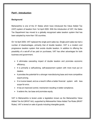 Part1 - Introduction
Background
Maharashtra is one of the 21 States which have introduced the Value Added Tax
(VAT) system of taxation from 1st April 2005. With the introduction of VAT, the Sales
Tax Department has moved to a globally recognized sales taxation system that has
been adopted by more than 130 countries.
On 1st April 2005, VAT replaced the single point sales tax. Single point sales tax had a
number of disadvantages, primarily that of double taxation. VAT is a modern and
progressive taxation system that avoids double taxation. In addition to offering the
possibility of a set-off of tax paid on purchases, VAT has other advantages for both
business and government.
• It eliminates cascading impact of double taxation and promotes economic
efficiency.
• It is primarily a self-policing, self-assessment system with more trust put on
dealers.
• It provides the potential for a stronger manufacturing base and more competitive
export pricing.
• It is invoice based, and as a result it offers a better financial system with less
scope for error.
• It has an improved control, mechanism resulting in better compliance.
• It widens the, tax base and promotes equity.
VAT in Maharashtra is levied under a legislation known as the Maharashtra Value
Added Tax Act (MVAT Act), supported by Maharashtra Value Added Tax Rules (MVAT
Rules). VAT is levied on sale of goods including intangible goods.
 