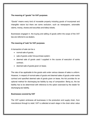 The meaning of “goods” for VAT purposes
“Goods” means every kind of moveable property including goods of incorporeal and
intangible nature but there are some exclusion, such as newspapers, actionable
claims, money, shares and securities and lottery tickets.
Businesses engaged in. the buying and selling of goods within the scope of the VAT
law are referred to as dealers.
The meaning of 'sale' for VAT purposes
A transaction of sale can be a:
• normal sale of goods;
• sale of goods under hire-purchase system;
• deemed sale of goods used I supplied in the course of execution of works
contract;
• deemed sale of goods given on lease.
The rate of tax applicable to the goods sold under various classes of sales is uniform.
However, in respect of normal sales of goods and deemed sales of goods under works
contract and specified deemed sale of goods given on lease, the Act provides for an
optional method for discharging tax liability by way of composition. Being so, the tax
liability has to be determined with reference to the option exercised by the dealer for
discharging tax liability.
Businesses covered by VAT
The VAT system embraces all businesses in the production and supply chain, from
manufacture through to retail. VAT is collected at each stage in the chain when value
 