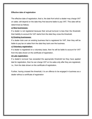 Effective date of registration
The effective date of registration, that is, the date front which a dealer may charge VAT
on sales; will depend on the date they first become liable to pay VAT. This date will be
determined as follows:
a) New businesses:
If a dealer is not registered because their annual turnover is less than the threshold;
their liability to account for VAT starts from the date they cross the threshold.
b) Existing businesses:
If a dealer took over an existing business that is registered for VAT, then they will be
liable to pay tax on sales from the date they took over the business.
c) Voluntary registration:
If a dealer is registered on a voluntary basis, then he will be liable to account for VAT
from the date shown on the certificate of registration.
d) Late registration:
If a dealer’s turnover has exceeded the appropriate threshold but they have applied
late for registration, then he can charge VAT on his sales only after they are registered,
i.e., from the date shown on the certificate of registration.
Further, having crossed the threshold, it is an offence to be engaged in business as a
dealer without a certificate of registration
 