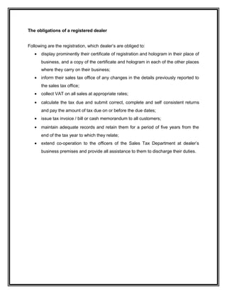 The obligations of a registered dealer
Following are the registration, which dealer’s are obliged to:
• display prominently their certificate of registration and hologram in their place of
business, and a copy of the certificate and hologram in each of the other places
where they carry on their business;
• inform their sales tax office of any changes in the details previously reported to
the sales tax office;
• collect VAT on all sales at appropriate rates;
• calculate the tax due and submit correct, complete and self consistent returns
and pay the amount of tax due on or before the due dates;
• issue tax invoice / bill or cash memorandum to all customers;
• maintain adequate records and retain them for a period of five years from the
end of the tax year to which they relate;
• extend co-operation to the officers of the Sales Tax Department at dealer’s
business premises and provide all assistance to them to discharge their duties.
 