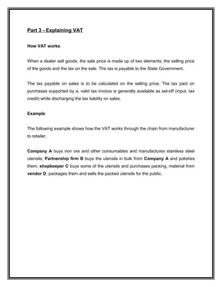Part 3 - Explaining VAT
How VAT works
When a dealer sell goods, the sale price is made up of two elements; the selling price
of the goods and the tax on the sale. The tax is payable to the State Government.
The tax payable on sales is to be calculated on the selling price. The tax paid on
purchases supported by a, valid tax invoice is generally available as set-off (input, tax
credit) while discharging the tax liability on sales.
Example
The following example shows how the VAT works through the chain from manufacturer
to retailer.
Company A buys iron ore and other consumables and manufactures stainless steel
utensils; Partnership firm B buys the utensils in bulk from Company A and polishes
them; shopkeeper C buys some of the utensils and purchases packing, material from
vendor D, packages them and sells the packed utensils for the public.
 