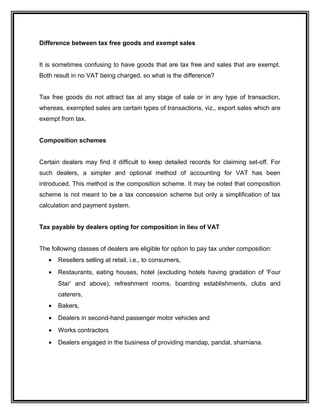 Difference between tax free goods and exempt sales
It is sometimes confusing to have goods that are tax free and sales that are exempt.
Both result in no VAT being charged, so what is the difference?
Tax free goods do not attract tax at any stage of sale or in any type of transaction,
whereas, exempted sales are certain types of transactions, viz., export sales which are
exempt from tax.
Composition schemes
Certain dealers may find it difficult to keep detailed records for claiming set-off. For
such dealers, a simpler and optional method of accounting for VAT has been
introduced. This method is the composition scheme. It may be noted that composition
scheme is not meant to be a tax concession scheme but only a simplification of tax
calculation and payment system.
Tax payable by dealers opting for composition in lieu of VAT
The following classes of dealers are eligible for option to pay tax under composition:
• Resellers selling at retail, i.e., to consumers,
• Restaurants, eating houses, hotel (excluding hotels having gradation of 'Four
Star’ and above), refreshment rooms, boarding establishments, clubs and
caterers,
• Bakers,
• Dealers in second-hand passenger motor vehicles and
• Works contractors
• Dealers engaged in the business of providing mandap, pandal, shamiana.
 