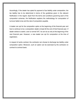 Accordingly, if the dealer has opted for payment of tax liability under composition, the
tax liability has to be determined in terms of the guidelines given in the relevant
Notification in this regard. Apart from the terms and conditions governing each of the
composition schemes, the Notification explains the methodology for computation of
turnover liable to tax and the rate of composition payable.
A dealer can opt for the composition option at the beginning of the financial year and
has to continue to be a composition dealer at least till the end of that financial year. If
dealer wishes to switch, over to normal VAT, he can do so only at the beginning of the
next financial year. However, a new dealer can opt for composition at the time of
registration.
In respect of works contract, the contractor can choose to discharge tax liability under
composition option. Moreover, such an option can be exercised by the contractor on
contract to contract basis.
 