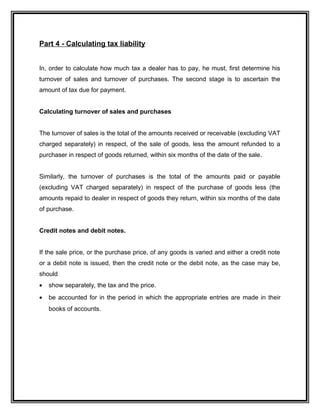 Part 4 - Calculating tax liability
In, order to calculate how much tax a dealer has to pay, he must, first determine his
turnover of sales and turnover of purchases. The second stage is to ascertain the
amount of tax due for payment.
Calculating turnover of sales and purchases
The turnover of sales is the total of the amounts received or receivable (excluding VAT
charged separately) in respect, of the sale of goods, less the amount refunded to a
purchaser in respect of goods returned, within six months of the date of the sale.
Similarly, the turnover of purchases is the total of the amounts paid or payable
(excluding VAT charged separately) in respect of the purchase of goods less (the
amounts repaid to dealer in respect of goods they return, within six months of the date
of purchase.
Credit notes and debit notes.
If the sale price, or the purchase price, of any goods is varied and either a credit note
or a debit note is issued, then the credit note or the debit note, as the case may be,
should
• show separately, the tax and the price.
• be accounted for in the period in which the appropriate entries are made in their
books of accounts.
 