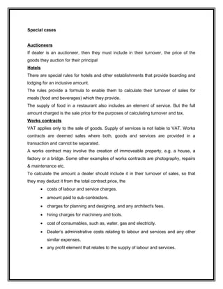 Special cases
Auctioneers
If dealer is an auctioneer, then they must include in their turnover, the price of the
goods they auction for their principal
Hotels
There are special rules for hotels and other establishments that provide boarding and
lodging for an inclusive amount.
The rules provide a formula to enable them to calculate their turnover of sales for
meals (food and beverages) which they provide.
The supply of food in a restaurant also includes an element of service. But the full
amount charged is the sale price for the purposes of calculating turnover and tax.
Works contracts
VAT applies only to the sale of goods. Supply of services is not liable to VAT. Works
contracts are deemed sales where both, goods and services are provided in a
transaction and cannot be separated.
A works contract may involve the creation of immoveable property, e.g. a house, a
factory or a bridge. Some other examples of works contracts are photography, repairs
& maintenance etc.
To calculate the amount a dealer should include it in their turnover of sales, so that
they may deduct it from the total contract price, the
• costs of labour and service charges.
• amount paid to sub-contractors.
• charges for planning and designing, and any architect's fees.
• hiring charges for machinery and tools.
• cost of consumables, such as, water, gas and electricity.
• Dealer’s administrative costs relating to labour and services and any other
similar expenses.
• any profit element that relates to the supply of labour and services.
 